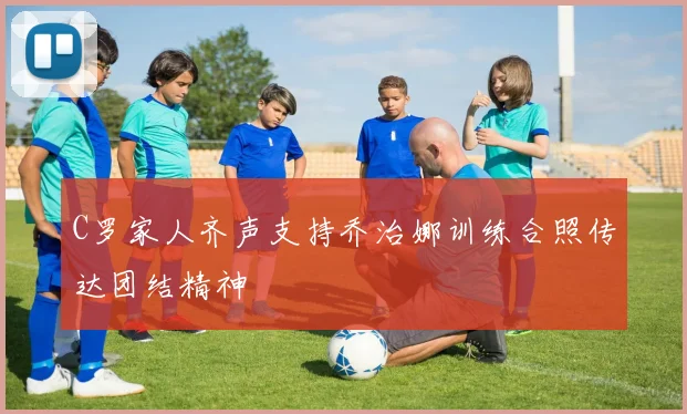 C罗家人齐声支持乔治娜训练合照传达团结精神