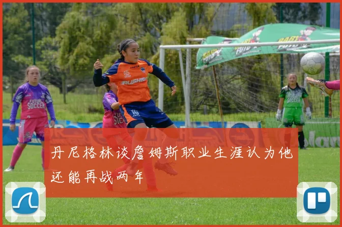 丹尼格林谈詹姆斯职业生涯认为他还能再战两年