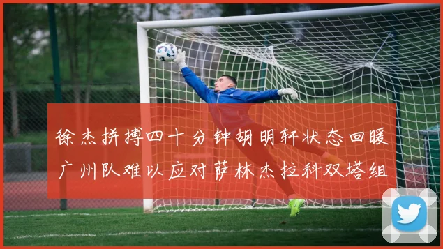 徐杰拼搏四十分钟胡明轩状态回暖广州队难以应对萨林杰拉科双塔组合
