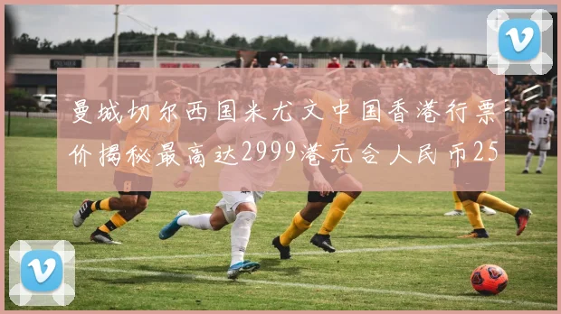 曼城切尔西国米尤文中国香港行票价揭秘最高达2999港元合人民币2598元