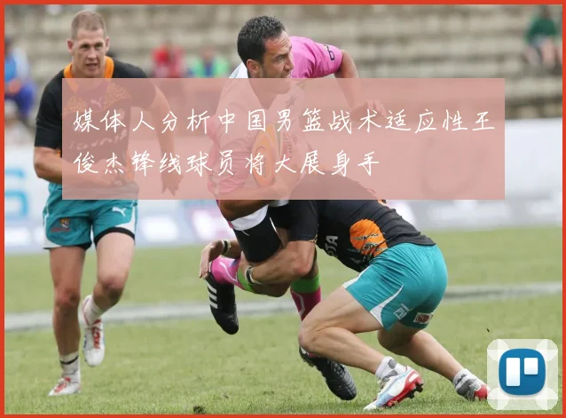 媒体人分析中国男篮战术适应性王俊杰锋线球员将大展身手