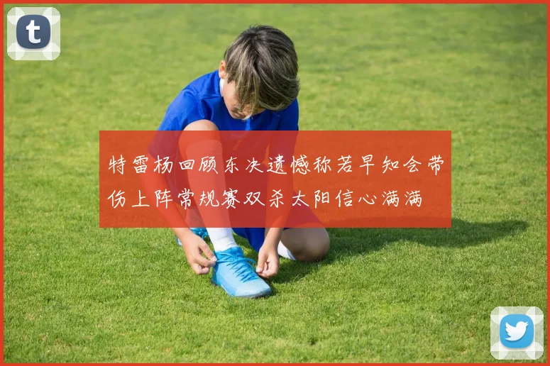特雷杨回顾东决遗憾称若早知会带伤上阵常规赛双杀太阳信心满满