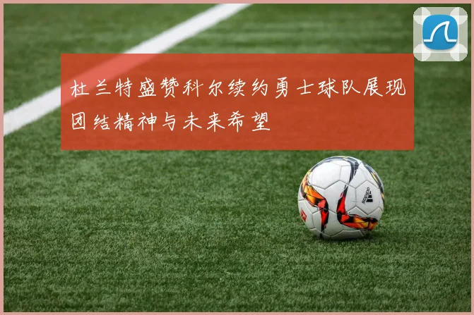 杜兰特盛赞科尔续约勇士球队展现团结精神与未来希望