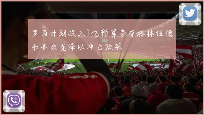罗马计划投入1亿预算争夺格林伍德和齐尔克泽以冲击欧冠