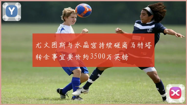 尤文图斯与水晶宫持续磋商马特塔转会事宜要价约3500万英镑
