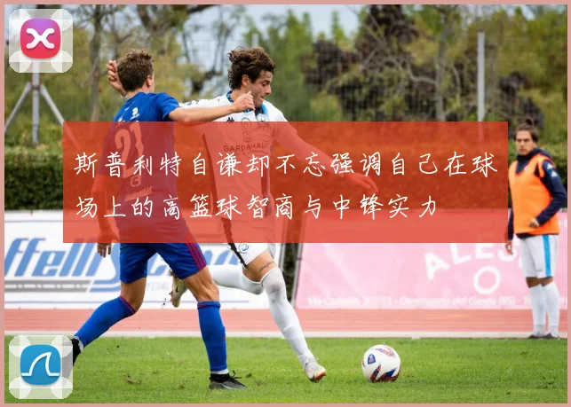 斯普利特自谦却不忘强调自己在球场上的高篮球智商与中锋实力