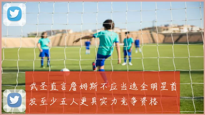 武圣直言詹姆斯不应当选全明星首发至少五人更具实力竞争资格