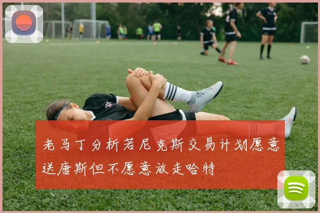 老马丁分析若尼克斯交易计划愿意送唐斯但不愿意放走哈特