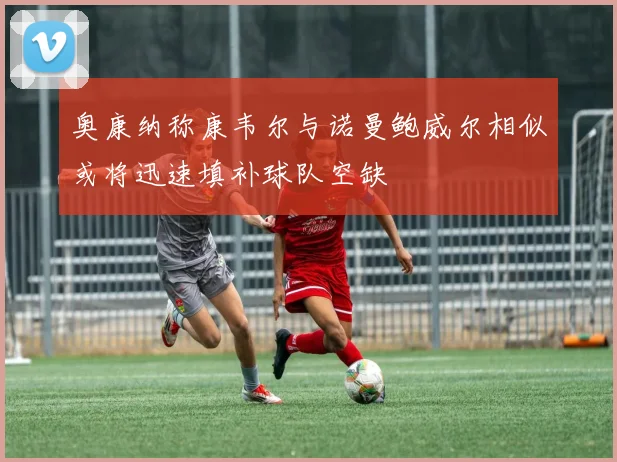 奥康纳称康韦尔与诺曼鲍威尔相似或将迅速填补球队空缺