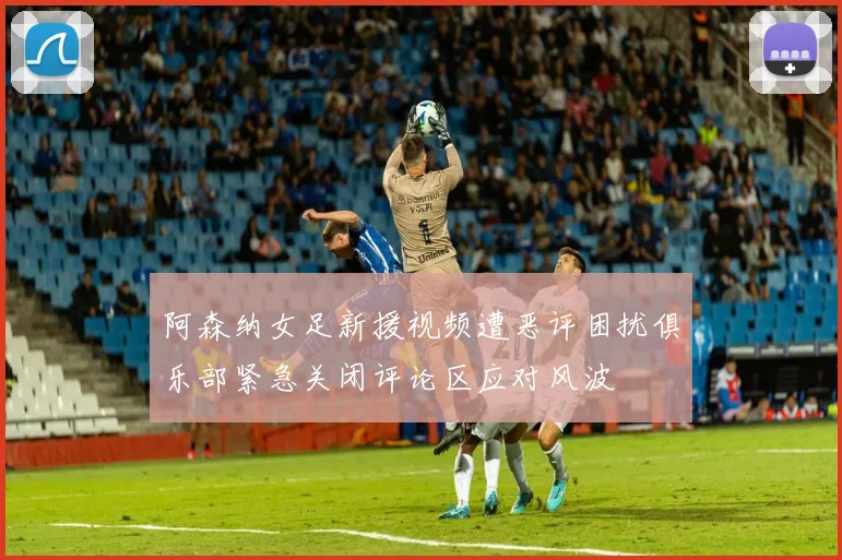 阿森纳女足新援视频遭恶评困扰俱乐部紧急关闭评论区应对风波