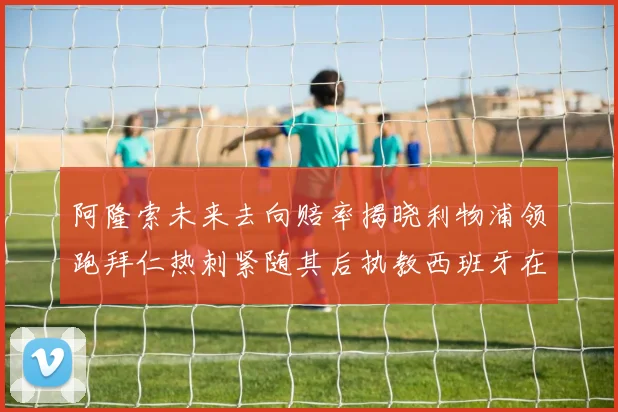 阿隆索未来去向赔率揭晓利物浦领跑拜仁热刺紧随其后执教西班牙在列