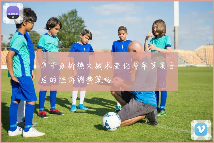 华子分析热火战术变化与希罗复出后的挡拆调整策略