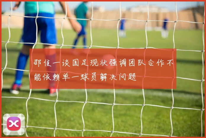 邵佳一谈国足现状强调团队合作不能依赖单一球员解决问题