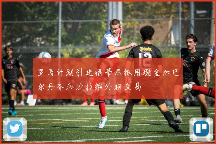 罗马计划引进福蒂尼拟用现金加巴尔丹齐和沙拉维外租交易