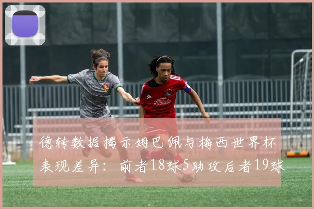 德转数据揭示姆巴佩与梅西世界杯表现差异：前者18球5助攻后者19球8助攻