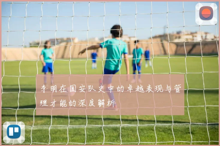 李明在国安队史中的卓越表现与管理才能的深度解析