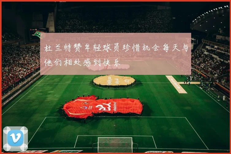 杜兰特赞年轻球员珍惜机会每天与他们相处感到快乐