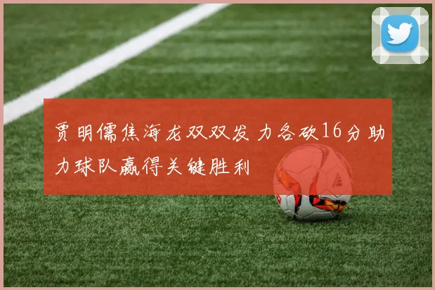 贾明儒焦海龙双双发力各砍16分助力球队赢得关键胜利