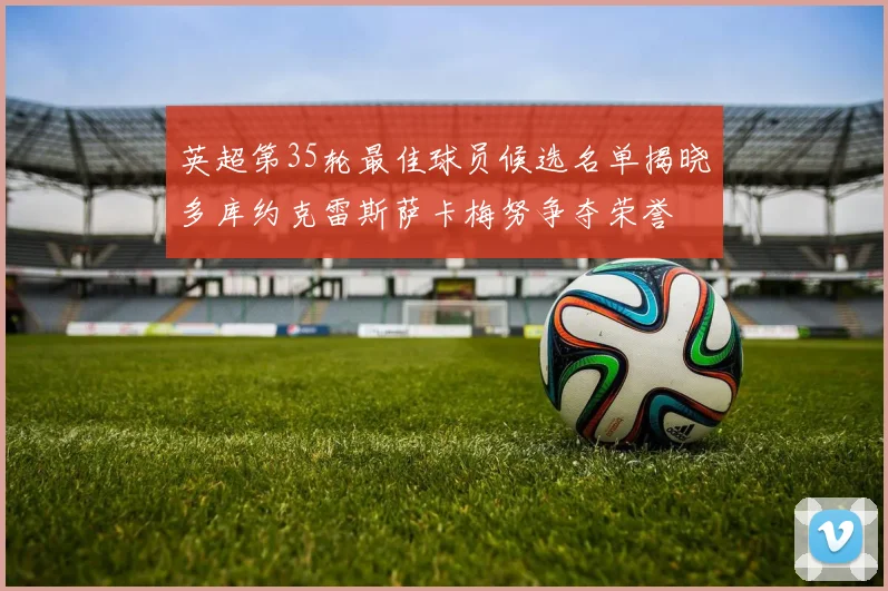 英超第35轮最佳球员候选名单揭晓多库约克雷斯萨卡梅努争夺荣誉
