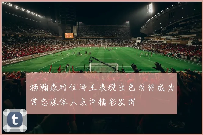 杨瀚森对位海王表现出色或将成为常态媒体人点评精彩发挥