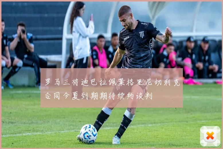 罗马三将迪巴拉佩莱格里尼切利克合同今夏到期期待续约谈判